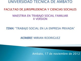 UNIVERSIDAD TECNICA DE AMBATO

FACULTAD DE JURISPRUDENCIA Y CIENCIAS SOCIALES

     MAESTRIA EN TRABAJO SOCIAL FAMILIAR
                  II VERSION


 TEMA: “TRABAJO SOCIAL EN LA EMPRESA PRIVADA”


          NOMBRE: MIRIAN RODRIGUEZ




                 Ambato, 17 de noviembre de 2012
 