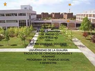 ESTHER TOBÍAS 
LINDA GAMARRA 
TOM PACHECO 
LENYS BUENO 
BELKIS VANEGAS, DOCENTE 
UNIVERSIDAD DE LA GUAJIRA 
FACULTAD DE CIENCIAS SOCIALES Y 
HUMANAS 
PROGRAMA DE TRABAJO SOCIAL 
II SEMESTRE 
 