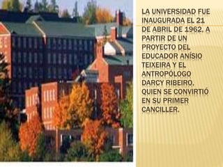 LA UNIVERSIDAD FUE 
INAUGURADA EL 21 
DE ABRIL DE 1962, A 
PARTIR DE UN 
PROYECTO DEL 
EDUCADOR ANÍSIO 
TEIXEIRA Y EL 
ANTROPÓLOGO 
DARCY RIBEIRO, 
QUIEN SE CONVIRTIÓ 
EN SU PRIMER 
CANCILLER. 
 