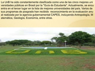 La UnB ha sido constantemente clasificada como una de las cinco mejores uni 
versidades públicas en Brasil por la "Guía do Estudante". Actualmente, se encu 
entra en el tercer lugar en la lista de mejores universidades del país. Varios de 
sus programas de posgrado han recibido reconocimiento en la evaluación anu 
al realizada por la agencia gubernamental CAPES, incluyendo Antropología, M 
atemática, Geología, Economía, entre otras. 
 