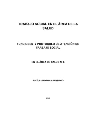 TRABAJO SOCIAL EN EL ÁREA DE LA
            SALUD



FUNCIONES Y PROTOCOLO DE ATENCIÓN DE
           TRABAJO SOCIAL




        EN EL ÁREA DE SALUD N. 6




         SUCÚA – MORONA SANTIAGO




                  2012
 