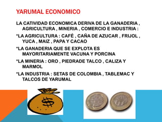 YARUMAL ECONOMICO
LA CATIVIDAD ECONOMICA DERIVA DE LA GANADERIA ,
AGRICULTURA , MINERIA , COMERCIO E INDUSTRIA :
*LA AGRICULTURA : CAFÉ , CAÑA DE AZUCAR , FRIJOL ,
YUCA , MAIZ , PAPA Y CACAO
*LA GANADERIA QUE SE EXPLOTA ES
MAYORITARIAMENTE VACUNA Y PORCINA
*LA MINERIA : ORO , PIEDRADE TALCO , CALIZA Y
MARMOL
*LA INDUSTRIA : SETAS DE COLOMBIA , TABLEMAC Y
TALCOS DE YARUMAL
 