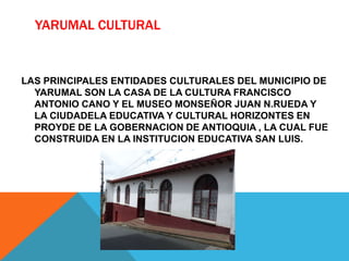 YARUMAL CULTURAL
LAS PRINCIPALES ENTIDADES CULTURALES DEL MUNICIPIO DE
YARUMAL SON LA CASA DE LA CULTURA FRANCISCO
ANTONIO CANO Y EL MUSEO MONSEÑOR JUAN N.RUEDA Y
LA CIUDADELA EDUCATIVA Y CULTURAL HORIZONTES EN
PROYDE DE LA GOBERNACION DE ANTIOQUIA , LA CUAL FUE
CONSTRUIDA EN LA INSTITUCION EDUCATIVA SAN LUIS.
 