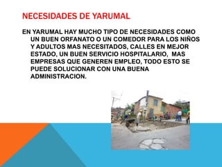 NECESIDADES DE YARUMAL
EN YARUMAL HAY MUCHO TIPO DE NECESIDADES COMO
UN BUEN ORFANATO O UN COMEDOR PARA LOS NIÑOS
Y ADULTOS MAS NECESITADOS, CALLES EN MEJOR
ESTADO, UN BUEN SERVICIO HOSPITALARIO, MAS
EMPRESAS QUE GENEREN EMPLEO, TODO ESTO SE
PUEDE SOLUCIONAR CON UNA BUENA
ADMINISTRACION.
 