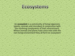 An ecosystem is a community of living organisms
(plants, animals and microbes) in conjunction with
the nonliving components of their environment.
Where animals and plants have close links with the
non-living environment they all form an ecosystem

 