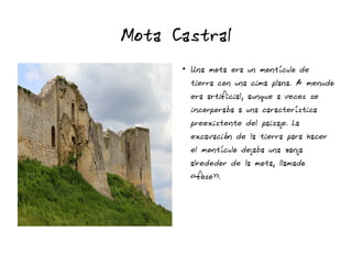 Mota Castral
●
Una mota era un montículo de
tierra con una cima plana. A menudo
era artificial, aunque a veces se
incorporaba a una característica
preexistente del paisaje. La
excavación de la tierra para hacer
el montículo dejaba una zanja
alrededor de la mota, llamado
«foso».
 