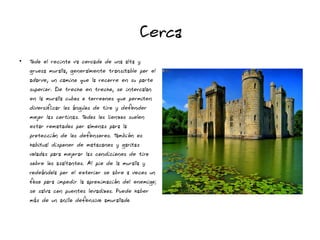 Cerca
●
Todo el recinto va cercado de una alta y
gruesa muralla, generalmente transitable por el
adarve, un camino que la recorre en su parte
superior. De trecho en trecho, se intercalan
en la muralla cubos o torreones que permiten
diversificar los ángulos de tiro y defender
mejor las cortinas. Todos los lienzos suelen
estar rematados por almenas para la
protección de los defensores. También es
habitual disponer de matacanes y garitas
voladas para mejorar las condiciones de tiro
sobre los asaltantes. Al pie de la muralla y
rodeándola por el exterior se abre a veces un
foso para impedir la aproximación del enemigo;
se salva con puentes levadizos. Puede haber
más de un anillo defensivo amurallado
 