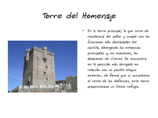 Torre del Homenaje
●
Es la torre principal, la que sirve de
residencia del señor y cumple con las
funciones más destacadas del
castillo, albergando las estancias
principales y, en ocasiones, los
almacenes de víveres. Se encuentra
en la posición más abrigada en
relación con un posible ataque
exterior, de forma que si sucumbiese
el resto de las defensas, esta torre
proporcionase un último refugio.
 