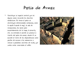 Patio de Armas
●
Constituye un espacio central que en
algunos casos recuerda los claustros
monásticos. En torno al patio se
distribuyen determinadas estancias, como
la capilla (cuando la hay), la sala de
recepciones, las naves para
acuartelamiento de la tropa, la armería,
etc. La entrada al castillo se produce a
través del patio de armas; desde él se
accede al resto de las dependencias como
pasillos de acceso a las mazmorras o
incluso a pasadizos secretos de huida, que
suelen estar reservados al señor.
 
