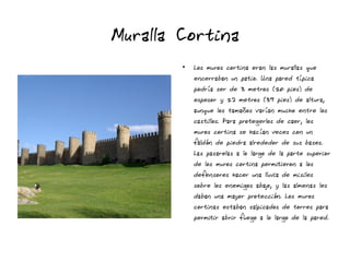 Muralla Cortina
●
Los muros cortina eran las murallas que
encerraban un patio. Una pared típica
podría ser de 3 metros (10 pies) de
espesor y 12 metros (39 pies) de altura,
aunque los tamaños varían mucho entre los
castillos. Para protegerlos de caer, los
muros cortina se hacían veces con un
faldón de piedra alrededor de sus bases.
Las pasarelas a lo largo de la parte superior
de los muros cortina permitieron a los
defensores hacer una lluvia de misiles
sobre los enemigos abajo, y las almenas les
daban una mayor protección. Los muros
cortinas estaban salpicados de torres para
permitir abrir fuego a lo largo de la pared.
 