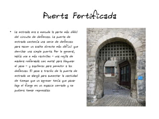 Puerta Fortificada
●
La entrada era a menudo la parte más débil
del circuito de defensas. La puerta de
entrada contenía una serie de defensas
para hacer un asalto directo más difícil que
derribar una simple puerta. Por lo general,
había uno o más rastrillos - una rejilla de
madera reforzada con metal para bloquear
el paso - y aspilleras para permitir a las
defensas. El paso a través de la puerta de
entrada se alargó para aumentar la cantidad
de tiempo que un agresor tenía que pasar
bajo el fuego en un espacio cerrado y no
pudiera tomar represalias
 