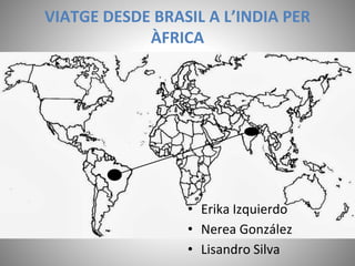 VIATGE DESDE BRASIL A L’INDIA PER
ÀFRICA
• Erika Izquierdo
• Nerea González
• Lisandro Silva
 
