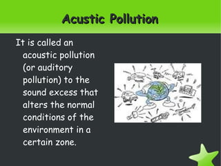    
Acustic PollutionAcustic Pollution
It is called an
acoustic pollution
(or auditory
pollution) to the
sound excess that
alters the normal
conditions of the
environment in a
certain zone.
 