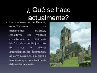 ¿ Qué se hace
actualmente?• Los monumentos de Panamá,
específicamente los
monumentos históricos,
constituyen por mandato
constitucional el patrimonio
histórico de la Nación junto con
los sitios y objetos
arqueológicos, los documentos,
así como otros bienes muebles o
inmuebles que sean testimonio
del pasado panameño.
 