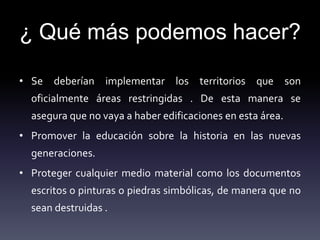 ¿ Qué más podemos hacer?
• Se deberían implementar los territorios que son
oficialmente áreas restringidas . De esta manera se
asegura que no vaya a haber edificaciones en esta área.
• Promover la educación sobre la historia en las nuevas
generaciones.
• Proteger cualquier medio material como los documentos
escritos o pinturas o piedras simbólicas, de manera que no
sean destruidas .
 
