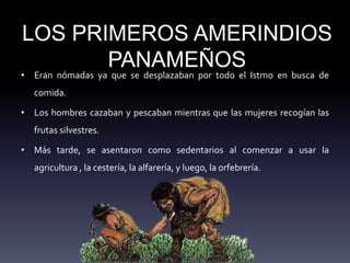 LOS PRIMEROS AMERINDIOS
PANAMEÑOS
• Eran nómadas ya que se desplazaban por todo el Istmo en busca de
comida.
• Los hombres cazaban y pescaban mientras que las mujeres recogían las
frutas silvestres.
• Más tarde, se asentaron como sedentarios al comenzar a usar la
agricultura , la cestería, la alfarería, y luego, la orfebrería.
 