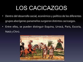 LOS CACICAZGOS
• Dentro del desarrollo social, económico y político de los diferentes
grupos aborígenes panameños surgieron distintos cacicazgos.
• Entre ellos, se pueden distinguir Esquina, Urracá, Paris, Escoria,
Natá y Chirú.
 