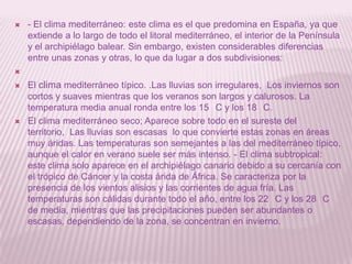 

- El clima mediterráneo: este clima es el que predomina en España, ya que
extiende a lo largo de todo el litoral mediterráneo, el interior de la Península
y el archipiélago balear. Sin embargo, existen considerables diferencias
entre unas zonas y otras, lo que da lugar a dos subdivisiones:







El clima mediterráneo típico. .Las lluvias son irregulares, Los inviernos son
cortos y suaves mientras que los veranos son largos y calurosos. La
temperatura media anual ronda entre los 15 C y los 18 C.
El clima mediterráneo seco; Aparece sobre todo en el sureste del
territorio, Las lluvias son escasas lo que convierte estas zonas en áreas
muy áridas. Las temperaturas son semejantes a las del mediterráneo típico,
aunque el calor en verano suele ser más intenso. - El clima subtropical:
este clima solo aparece en el archipiélago canario debido a su cercanía con
el trópico de Cáncer y la costa árida de África. Se caracteriza por la
presencia de los vientos alisios y las corrientes de agua fría. Las
temperaturas son cálidas durante todo el año, entre los 22 C y los 28 C
de media, mientras que las precipitaciones pueden ser abundantes o
escasas, dependiendo de la zona, se concentran en invierno.

 