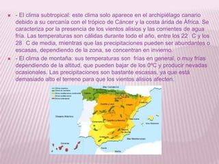 



- El clima subtropical: este clima solo aparece en el archipiélago canario
debido a su cercanía con el trópico de Cáncer y la costa árida de África. Se
caracteriza por la presencia de los vientos alisios y las corrientes de agua
fría. Las temperaturas son cálidas durante todo el año, entre los 22 C y los
28 C de media, mientras que las precipitaciones pueden ser abundantes o
escasas, dependiendo de la zona, se concentran en invierno.
- El clima de montaña: sus temperaturas son frías en general, o muy frías
dependiendo de la altitud, que pueden bajar de los 0ºC y producir nevadas
ocasionales. Las precipitaciones son bastante escasas, ya que está
demasiado alto el terreno para que los vientos alisios afecten.

 