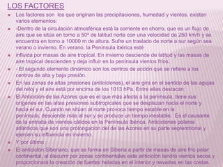 LOS FACTORES















Los factores son los que originan las precipitaciones, humedad y vientos. existen
varios elementos:
-Dentro de la circulación atmosférica está la corriente en chorro, que es un flujo de
aire que se sitúa en torno a 50º de latitud norte con una velocidad de 250 km/h y se
encuentra en torno a 10000 m de altura. Sufre un traslado de norte a sur según sea
verano o invierno. En verano, la Península ibérica esté
influida por masas de aire tropical. En invierno desciende de latitud y las masas de
aire tropical descienden y deja influir en la península vientos fríos.
- El segundo elemento dinámico son los centros de acción que se refiere a los
centros de alta y baja presión.
En las zonas de altas presiones (anticiclones), el aire gira en el sentido de las agujas
del reloj y el aire está por encima de los 1013 hPa. Entre ellas destacan:
El Anticiclón de las Azores que es el que más afecta a la península, tiene sus
orígenes en las altas presiones subtropicales que se desplazan hacia el norte y
hacia el sur. Cuando se sitúan al norte provoca tiempo estable en la
península, desciende más al sur y se produce un tiempo inestable. Es el causante
de la entrada de vientos cálidos en la Península Ibérica. Anticiclones polares
atlánticos que son una prolongación del de las Azores en su parte septentrional y
ejercen su influencia en invierno.
Y por último :
El anticiclón Siberiano, que se forma en Siberia a partir de masas de aire frío polar
continental, al discurrir por zonas continentales este anticiclón tendrá vientos secos y
proporcionará la creación de fuertes heladas en el interior y nevadas en las costas.

 