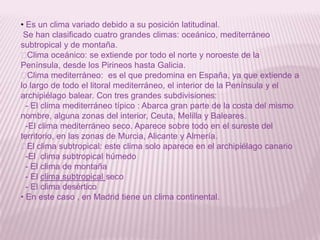 • Es un clima variado debido a su posición latitudinal.
Se han clasificado cuatro grandes climas: oceánico, mediterráneo
subtropical y de montaña.
˗
Clima oceánico: se extiende por todo el norte y noroeste de la
Península, desde los Pirineos hasta Galicia.
˗
Clima mediterráneo: es el que predomina en España, ya que extiende a
lo largo de todo el litoral mediterráneo, el interior de la Península y el
archipiélago balear. Con tres grandes subdivisiones:
- El clima mediterráneo típico : Abarca gran parte de la costa del mismo
nombre, alguna zonas del interior, Ceuta, Melilla y Baleares.
-El clima mediterráneo seco. Aparece sobre todo en el sureste del
territorio, en las zonas de Murcia, Alicante y Almería.
˗ clima subtropical: este clima solo aparece en el archipiélago canario
El
-El clima subtropical húmedo
- El clima de montaña
- El clima subtropical seco
- El clima desértico
• En este caso , en Madrid tiene un clima continental.

 
