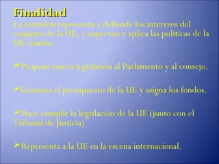 Finalidad
La comisión representa y defiende los intereses del
conjunto de la UE, y supervisa y aplica las políticas de la
UE cuando:

Propone nueva legislación al Parlamento y al consejo.

Gestiona el presupuesto de la UE y asigna los fondos.

Hace cumplir la legislación de la UE (junto con el
Tribunal de Justicia)

Representa a la UE en la escena internacional.
 