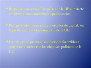  Respalda proyectos en los países de la UE e invierte
  en futuros países miembros y países socios.

 Pide prestado dinero en los mercados de capital, en
  lugar de sacarlo del presupuesto de la UE.

 Este dinero se presta en condiciones favorables a
  proyectos acordes con los objetivos políticos de la
  UE.
 