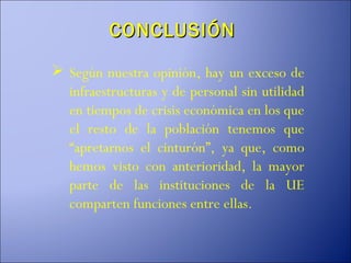 CONCLUSIÓN

 Según nuestra opinión, hay un exceso de
  infraestructuras y de personal sin utilidad
  en tiempos de crisis económica en los que
  el resto de la población tenemos que
  “apretarnos el cinturón”, ya que, como
  hemos visto con anterioridad, la mayor
  parte de las instituciones de la UE
  comparten funciones entre ellas.
 