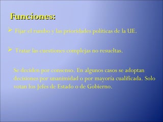 Funciones:
 Fijar el rumbo y las prioridades políticas de la UE.

 Tratar las cuestiones complejas no resueltas.

  Se deciden por consenso. En algunos casos se adoptan
  decisiones por unanimidad o por mayoría cualificada. Solo
  votan los Jefes de Estado o de Gobierno.
 