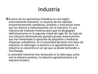 IndustriaA pesar de las apariencias Cantabria es una región esencialmente industrial. La mayoría de los capitales (mayoritariamente cántabros), empleos y mercancías tiene que ver directa o indirectamente con la industria. Es una industria de tradición histórica pero que ha despegado definitivamente en la segunda mitad del siglo XX. Se trata de una industria dominada por grandes grupos empresariales que han fomentado la aparición de pequeñas y medianas empresas subsidiarias. En la actualidad destacan tres tipos de industria, la siderurgia, la química y la agroalimentaria. La industria se concentra en un eje que va desde Santander a Torrelavega.    La actividad industrial más destacada es la siderurgia, junto con la industria química, la industria agroalimentaria y la industria lechera.
