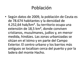 MEDIO FÍSICORELIEVELa morfología del terreno ceutí se debe al plegamiento Alpino, que fraccionó esta tierra hasta la gran plataforma del Sahara. Su principal accidente orográfico es el monte Hacho, formado por un anticlinal en dirección NO-SE. El resto lo constituye un istmo que une el Hacho con el continente africano y un islote conocido como Isla de Santa Catalina. El istmo. está formado por terreno metamórfico de composición geológica compleja, con cinco áreas distintas y cuyo elemento principal es la sierra de Anyera