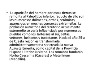     La construcción de calzadas, templos, teatros, acueductos, puentes, presas,... dió a estas tierras un desarrollo y esplendor importantes que ni la ocupación visigoda apenas cambió la "romanizada" forma de ser de esta población hispanorromana que durante más de 600 años marcó definitivamente estas tierras. Con la conquista de Extremadura por las tropas de Muza en el siglo VIII, estas tierras se incorporarán al territorio de Al-Ándalus, dejando también huella en numerosas alcazábas, castillos y murallas. Tras la Reconquista el territorio extremeño quedó bajo el poder de portugueses, leoneses y castellanos. La despoblación de Extremadura favorecerá enormemente la orientación ganadera de la región y latifundismo,existente aún hoy día. 