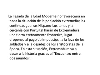     El descubrimiento americano llevará a personajes anónimos de poblaciones extremeñas a la fama como descubridores: Pizarro, Hernán Cortés, Vasco Núñez de Balboa, Pedro de Valdivia, Francisco de Orellana y otros muchos que emigrarán en busca de una mejor forma de vivir, que las dehesas y sierras extremeñas. La industrialización del siglo XIX no llegaría a favorecer a Extremadura ni las desamortizaciones lograron que grandes propietarios aumentarán aún más sus posesiones en detrimento de las clases menos favorecidas. El encontrarse Extremadura en la ruta que úne Madrid con Lisboa, hizo creer en una posible reactivación económica e industrial de la región, que desde 1833 vió como se separaba en dos provincias en base al ferrocarril.