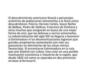    La realidad fue negativa; el Estado acabó con la riqueza acumulada de los municipios, y para más inconveniente surgieron rivalidades entre las dos provincias por el trazado del ferrocarril, lo que supuso una notable disminución de la conciencia regional, tan necesaria en esos momentos. La alta y media nobleza se vieron favorecidas durante este siglo por las desamortizaciones, mientras que los jornaleros veían empeorar su situación.El índice de analfabetismo se acercaba al 80 % y el latifundismo favoreció el caciquismo, a semejanza de una institución semifeudal. El período republicano trajo para Extremadura escasos cambios en sus estructuras, lo que supuso la continuidad del predominio de la gran propiedad y nula inversión industrial.