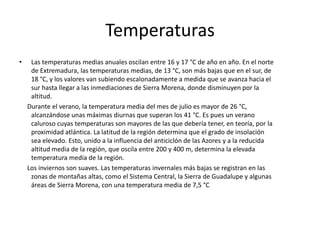 PrecipitacionesLas precipitaciones oscilan entre 450 y 500 litros por metro cuadrado anuales en las zonas bajas y son muy abundantes en las comarcas del norte, especialmente en la Vera, el Valle del Jerte, Hurdes, la Sierra de Gata y el Valle del Ambroz, donde superan con facilidad los 1200 mm anuales. Otras zonas de grandes precipitaciones se corresponden con lugares montañosos como la sierra de Guadalupe y Sierra Morena, donde es frecuente que se alcancen los 1000 litros. Las zonas donde las precipitaciones son menores son las de menor altitud: Vegas Bajas del Guadiana.    Son precipitaciones escasas con distribución estacional, concentrándose en invierno. Predominan los chubascos frente a la lluvia o llovizna. Además, hay periodos de varios años en los que las precipitaciones son mayores (la niña), y periodos en los que son menores (El Niño) que se suceden alternativamente cada varios años.