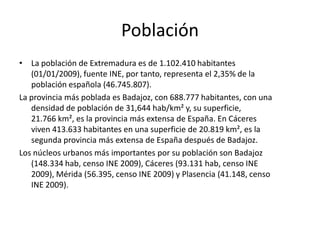 EconomíaExtremadura tiene una economía muy desequilibrada, muy centrada en una agricultura en el que el peso de la gran propiedad es aún demasiado importante. El peso de la economía en el conjunto de España es muy bajo, por lo que esta está considerada como una de las regiones más pobres del país. Ha sido tras los planes de estabilización de los años 60 cuando se desarrolla la región. Los elevados índices de industrialización y agropecuarios hacen posible el desarrollo de un potente sector servicios centrado en las empresas y en el comercio. Supone el 50% del PIB. Los servicios se concentran en Cáceres, Badajoz y Mérida, aunque muchas cabeceras comarcales tienen un buen nivel de servicios