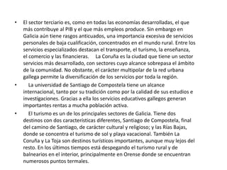 El sector secundario aporta el 28,8 por ciento del PIB gallego. Destaca la elevada contribución de energía y construcción. La riqueza generada por aquélla representa el 3,4 por ciento del total mientras que la originada por aquélla alcanza el 11,7 por ciento.