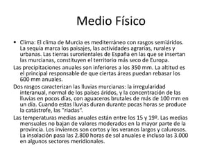     En su patrimonio monumental son importantes su catedral, de fachada barroca e interior principalmente gótico; el patrimonio escultórico de Francisco Salzillo, y un gran conjunto de edificios barrocos. Culturalmente es conocida por su folclore, que es vistoso durante las Fiestas de Primavera, y las procesiones de Semana Santa.