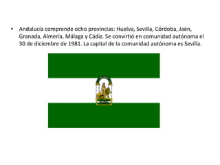 Andalucía comprende ocho provincias: Huelva, Sevilla, Córdoba, Jaén, Granada, Almería, Málaga y Cádiz. Se convirtió en comunidad autónoma el 30 de diciembre de 1981. La capital de la comunidad autónoma es Sevilla. 