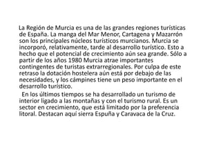     En la Región de Murcia encontramos dos grandes ejes en la localización industrial, acompañados de núcleos dispersos. En el eje de las huertas del Segura encontramos industria agroalimentaria y el papel y serigrafía para embalaje. Además de ser una huerta muy feraz está en el eje de comunicaciones con Madrid y Valencia, sus principales mercados extrarregionales.     El segundo eje se encuentra entre Cartagena y La Unión, con tendencia a expandirse hacia el Mar Menor. Este eje no se ha desarrollado hacia el sur, hasta Águilas, por lo fallido de su intento de industrialización. Esta es la región de la industria pesada: metalurgia, química y petroquímica (gasolina, butano, y otros derivados del petróleo). Está alimentada por su relativa riqueza minera y la presencia del puerto de Cartagena. También encontramos industria de transformación agraria, entre la que destaca la del pimentón.     A mucha distancia de los dos anteriores se están desarrollando un tercer eje a lo largo de la carretera de Moratalla a Murcia. Está dedicado a las industrias de agroalimentación.     Lorca se mantiene como una zona industrial, pero no ha logrado enlazar con los ejes anteriores. Destaca en sectores diversos: curtidos, textil, cementos y chacinería.     Por último están las comarcas de Yecla y Jumilla que están especializadas en la industria vitivinícola. Producen uno de los vinos más apreciados de España, aunque escasamente promocionados. 
