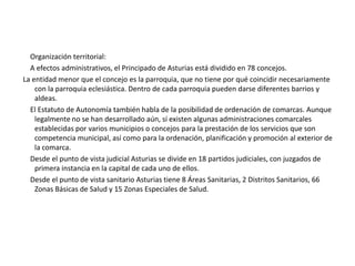 1.1-Principado de Asturias y su localización:     El Principado de Asturias es una comunidad autónoma de España. Se sitúa  al norte de España, en el que habitan 1.084.109 personas. Limita al oeste con Galicia, al norte con el Mar Cantábrico, al este con Cantabria y al sur con Catilla-León. Recibe el nombre de Principado por razones históricas, al mostrar el heredero de la Corona de España el título de Príncipe de Asturias. Su capital es Oviedo , siendo Gijón su ciudad más poblada.