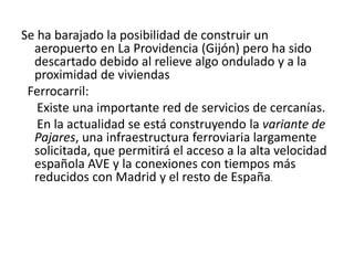 Historia:Historia de Asturias:Estuvo  ocupada por grupos humanos desde el Paleolítico Inferior, durante el superior Asturias se caracterizó por las pinturas rupestres del oriente de la Comunidad. Durante la Edad de Hierro se desarrollaron un conjunto de comunidades que construirían y habitarían en castros. Hasta la llegada de los romanos al Noroeste peninsular, que percibirían a dichas poblaciones como parte de una realidad étnica que no correspondería con la realidad, ya que difícilmente esas comunidades mantendrían una conciencia clara de pertenencia a una estructura socio-política más allá de unidades locales, comarcales, estructuradas en unidades territoriales como valles o cuencas fluviales.La conquista romana entre 29 y 19 a. C. hizo entrar a Asturias en la Historia. Durante este período romano destacan las labores mineras realizadas por el Estado Romano, con el oro del Occidente asturiano como centro del esquema territorial en época alto-imperial. La explotación minera de las riquezas auríferas decaería entre los siglos II-III d. C., en favor de las minas romanas de la región de la Dacia, conquistada para el Imperio entonces. Surgimiento de núcleos urbanos fortificados como Gijón.