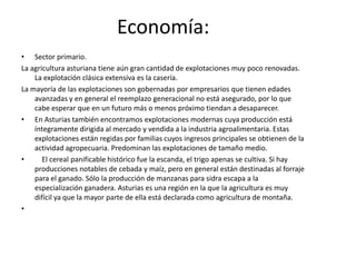       El 8 de mayo de 1808, la Junta General del Principado de Asturias declara la guerra a Francia y se proclama soberana, creando ejército propio y enviando embajadores al extranjero, siendo el primer organismo oficial de España en dar ese paso. El 1 de enero de 1820, el oficial Rafael de Riego, se subleva en Cádiz proclamando la Constitución de 1812.      A partir de 1830 comienza la explotación del carbón, iniciando la revolución industrial en la comunidad. Más tarde se establecería la industria siderúrgica y naval.      El 6 de octubre de 1934 comenzó un alzamiento revolucionario en la cuenca minera provocada porque los revolucionarios no admitieron la entrada de la CEDA en el gobierno, algo que entendían como un avance del fascismo en España. La Revolución de 1934 tuvo a Asturias por escenario principal.      Durante la revolución de 1934, protagonizada por los mineros de las Cuencas, Oviedo queda asolada en buena parte: resultan incendiados, entre otros edificios, el de la Universidad, cuya biblioteca guardaba fondos bibliográficos de extraordinario valor que no se pudieron recuperar, o el teatro Campoamor. La Cámara Santa en la Catedral, por su parte, fue dinamitada.      La Guerra Civil produjo la división de Asturias en dos bandos, al sumarse Oviedo al levantamiento el 19 de julio. El 25 de agosto de 1937 se proclama en Gijón el Consejo Soberano de Asturias y León presidido por el dirigente sindical y socialistaTomás, terminando el conflicto el 20 de octubre de 1937 con la victoria de las tropas nacionales en el frente norte.     Tras veinte años de estancamiento económico, se produjo la definitiva industrialización de Asturias en las décadas de los años 60 y 70. Fuertemente afectado por la reconversión industrial de la década de 1990, el Principado intenta potenciar hoy en día sus abundantes recursos paisajísticos y naturales con vistas al sector turístico.