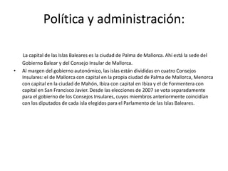 Las Islas.Islas Baleares Las Islas Baleares  son una comunidad autónoma y una provincia española compuesta por las islas del archipiélago balear, situado en el Mar Mediterráneo, junto a la costa oriental de la Península Ibérica. Su capital es Palma de Mallorca.El archipiélago está formado por dos grupos de islas y numerosos islotes:Menorca, Mallorca y Cabrera y algunos islotes cercanos como Conejera o la Isla del Aire.Ibiza y Formentera y los distintos islotes que las rodean.