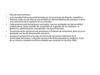La Comunidad Valenciana y su localización:La Comunidad Valenciana es una comunidad autónoma de España, situada en el este de la Península Ibérica. Bañada por el mar Mediterráneo, está formada por las provincias de Alicante, Castellón y Valencia. Limita al norte con Cataluña y Aragón, al oeste con Castilla-La Mancha y Aragón, y al sur con la Región de Murcia.El territorio, que coincide en su mayor parte con el histórico Reino de Valencia, ha recibido diversas denominaciones a lo largo del tiempo: así, a finales del siglo XIX se conocía como Región Valenciana y a partir de la década de 1960 se ha venido empleando la forma no oficial de País Valenciano. También se usan los términos antiguo Reino de Valencia y, por abreviar, Valencia, aunque este último puede llevar a confusión con la ciudad de Valencia o con la provincia de Valencia. El estatuto de autonomía en su artículo primero, define a la Comunidad Valenciana como nacionalidad histórica.