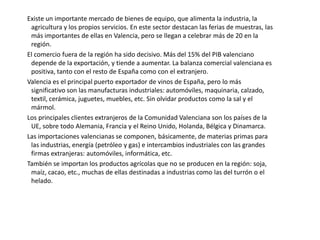      Los viñedos se refugian en las tierras más altas. Forman masas muy compactas en las comarcas de Requena y Utiel, la mitad occidental del valle de Albaida y el Vinalopó. Esta es una uva para vino.     En todos los casos lo que más llama la atención es la especialización en un solo producto, formando auténticos monocultivos. Esto genera importantes ventajas comparativas, que alimentan el transporte. Además, permite la agricultura a tiempo parcial, sobre todo en las zonas turísticas. La mayor parte de las explotaciones son de propiedad privada y gestión directa. Sólo algunas superficies de monte, forestales y pastoriles son de propiedad comunal. Casi todas ellas se localizan en las comarcas montañosas.     El cultivo bajo plástico ha sido el gran factor que ha impulsado la producción agrícola.       La explotación forestal tiene poca importancia económica, aunque se dedica a ella cerca de un 40% de la superficie de la región, localizada, mayoritariamente, en las comarcas montañosas. No se cubren las necesidades de la región.. En Castellón hay importantes machas de encina, seguida de alcornoque y el quejigo. El territorio valenciano ha sufrido mucho por los incendios, lo que ha favorecido la vegetación de repoblación. A pesar de lo modesto del bosque valenciano existe una potente industria del mueble y papelera. 