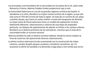      La ganadería es modesta. La ganadería extensiva prácticamente a desaparecido. Sólo podemos encontrarla en las comarcas más despobladas del interior de Castellón y Valencia. La principal cabaña es la porcina que supone más de la mitad del valor de la ganadería. A continuación encontramos el ovino, seguida de la de bovino, caprino y equino. La cabaña avícola tiene una importancia creciente.      La distribución de la ganadería es muy irregular. El ganado bovino predomina en las comarcas de montaña, asociada a los prados más húmedos. También se encuentra en las comarcas más despobladas la cabaña de porcino, por su alto riesgo contaminante. No obstante encontramos diseminadas por toda la región granjas intensivas de las distintas cabañas, no muy lejos de las ciudades o de las principales vías de comunicación.