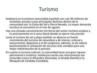 Sector terciarioDesde hace años le sector servicios ha sido en Andalucía el más importante, sobre todo la oferta turística y hostelera. En Andalucía encontramos tanto la oferta directa como las empresas subsidiarias que ofrecen servicios a los grandes operadores turísticos. Todo pueblo más o menos grande, sobre todo si está localizado en la costa tienen servicios muy buenos, las capitales de provincia las que concentra los servicios centrales.     A parte del turismo el comercio es el sector con más movimiento, el que más empleo genera y el que más valor obtiene. Se trata de pequeños comercios de carácter familiar. Las grandes superficies son de capital foráneo. Unido al comercio se desarrolla el sector del transporte y las comunicaciones. Es un sector con mucha proyección en el que existen algunas grandes empresas, dedicadas al transporte de mercancías o de viajeros.  