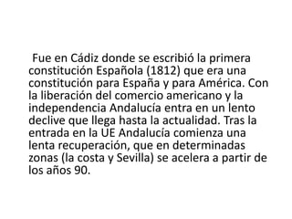 Andalucía tiene buena parte del califato histórico de al-Ándalus, de donde deriva su nombre. Hoy se reduce al territorio del valle del Guadiana y las Béticas. Pero esta región era muy importante desde mucho tiempo atrás. Fue destino de comerciantes griegos y fenicios, que impulsaron la civilización de las tribus autóctonas. Acogió el reino de Tartesos. Cartago fundó aquí importantes ciudades. Fue a provincia romana de la Bética, que se convirtió en provincia senatorial gracias a su profunda romanización, y de la que salieron tres emperadores romanos: Trajano, Adriano y Antonio Pío, los tres emperadores del máximo esplendor de la Roma clásica. A esto se debe que Andalucía tenga una profunda impronta romana y musulmana. La Andalucía oriental fue el último territorio peninsular en ser conquistado, por los Reyes Católicos, para la cristiandad. Andalucía, y concretamente Sevilla y Cádiz, fue centro neurálgico en la conquista de América, y fue fundamental para el comercio con las Indias. Todos los viajes debían pasar por aquí. 