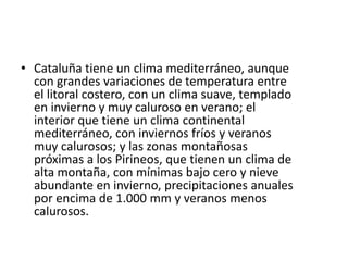 Cataluña tiene un clima mediterráneo, aunque con grandes variaciones de temperatura entre el litoral costero, con un clima suave, templado en invierno y muy caluroso en verano; el interior que tiene un clima continental mediterráneo, con inviernos fríos y veranos muy calurosos; y las zonas montañosas próximas a los Pirineos, que tienen un clima de alta montaña, con mínimas bajo cero y nieve abundante en invierno, precipitaciones anuales por encima de 1.000 mm y veranos menos calurosos. 